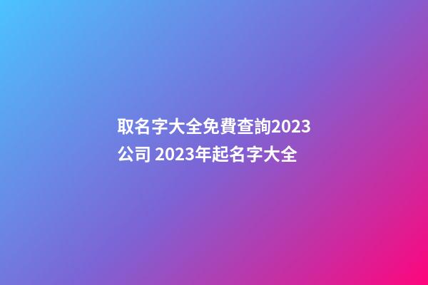 取名字大全免費查詢2023公司 2023年起名字大全-第1張-公司起名-玄機派